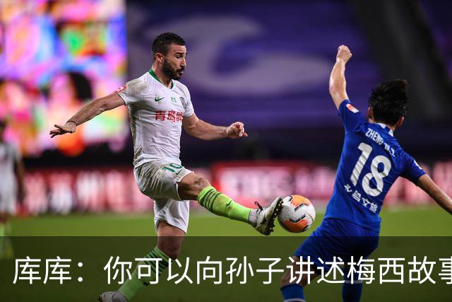 库库：你可以向孙子讲述梅西故事，但讲述和亲眼所见完全是两码事
